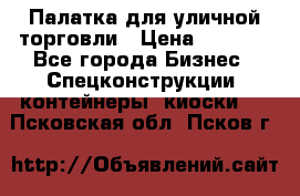 Палатка для уличной торговли › Цена ­ 6 000 - Все города Бизнес » Спецконструкции, контейнеры, киоски   . Псковская обл.,Псков г.